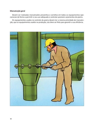 30
Manutenção geral
Devem ser realizadas manutenções preven va e corre va em todos os equipamentos ope-
racionais de forma a permi r o seu uso adequado e controlar possíveis vazamentos de poeira.
Os equipamentos usados no controle da poeira devem ter a mesma prioridade de manuten-
ção, que os equipamentos usados na produção, isto deve ser feito para garan r a sua eﬁciência.
 