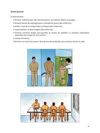 35
Asseio pessoal
A empresa deve:
• fornecer uniforme que não retenha poeira, sem bolsos, dobras ou pregas;
• fornecer bocais de aspiração para a re rada de poeira dos uniformes;
• proibir o uso de ar comprimido na limpeza dos uniformes;
• responsabilizar-se pela lavagem dos uniformes;
• fornecer armários duplos para guardar as roupas de trabalho e o protetor respiratório
separados das roupas de uso comum;
• instalar chuveiros;
• fornecer um local sem poeira, fora da área de produção, para almoço, lanche ou café.
 