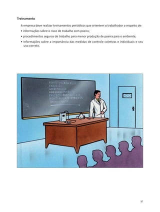 37
Treinamento
A empresa deve realizar treinamentos periódicos que orientem o trabalhador a respeito de:
• informações sobre o risco de trabalho com poeira;
• procedimentos seguros de trabalho para menor produção de poeira para o ambiente;
• informações sobre a importância das medidas de controle cole vas e individuais e seu
uso correto.
 