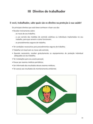 41
III Direitos do trabalhador
E você, trabalhador, sabe quais são os direitos na proteção à sua saúde?
Os principais direitos que você deve conhecer e fazer uso são:
• Receber treinamento sobre:
○○ os riscos de seu trabalho;
○○ o uso correto das medidas de controle cole vas ou individuais implantadas no seu
trabalho, para que servem e como funcionam;
○○ os procedimentos seguros de trabalho;
• Ter condições necessárias para procedimentos seguros de trabalho;
• Trabalhar em local com os riscos sob controle;
• Quando necessário, receber gratuitamente os equipamentos de proteção individual
adequados ao seu trabalho;
• Ter instalações para seu asseio pessoal;
• Passar por exames médicos periódicos;
• Ser informado dos resultados desses exames médicos;
• Ter acesso aos resultados do monitoramento ambiental.
 