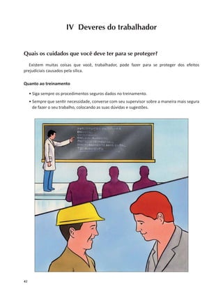 42
IV Deveres do trabalhador
Quais os cuidados que você deve ter para se proteger?
Existem muitas coisas que você, trabalhador, pode fazer para se proteger dos efeitos
prejudiciais causados pela sílica.
Quanto ao treinamento
• Siga sempre os procedimentos seguros dados no treinamento.
• Sempre que sen r necessidade, converse com seu supervisor sobre a maneira mais segura
de fazer o seu trabalho, colocando as suas dúvidas e sugestões.
 