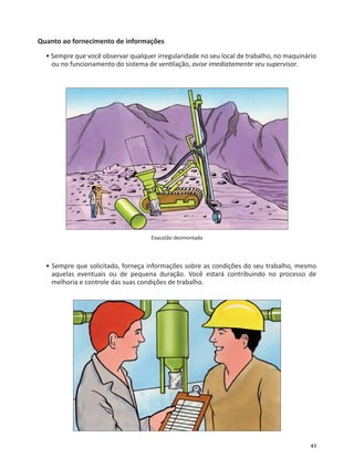 43
Quanto ao fornecimento de informações
• Sempre que você observar qualquer irregularidade no seu local de trabalho, no maquinário
ou no funcionamento do sistema de ven lação, avise imediatamente seu supervisor.
Exaustão desmontada
• Sempre que solicitado, forneça informações sobre as condições do seu trabalho, mesmo
aquelas eventuais ou de pequena duração. Você estará contribuindo no processo de
melhoria e controle das suas condições de trabalho.
 
