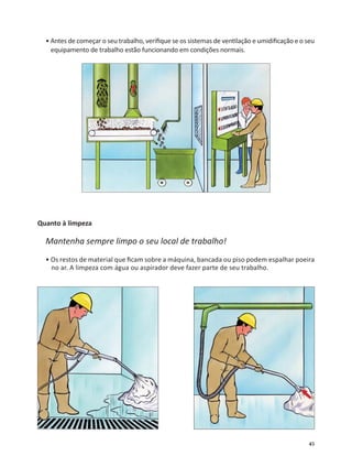 45
• Antes de começar o seu trabalho, veriﬁque se os sistemas de ven lação e umidiﬁcação e o seu
equipamento de trabalho estão funcionando em condições normais.
Quanto à limpeza
Mantenha sempre limpo o seu local de trabalho!
• Os restos de material que ﬁcam sobre a máquina, bancada ou piso podem espalhar poeira
no ar. A limpeza com água ou aspirador deve fazer parte de seu trabalho.
 