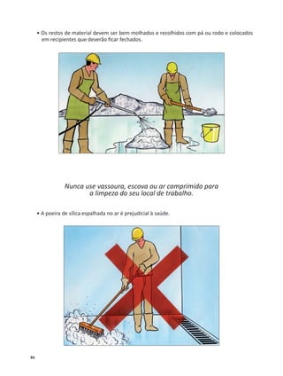 46
• Os restos de material devem ser bem molhados e recolhidos com pá ou rodo e colocados
em recipientes que deverão ﬁcar fechados.
Nunca use vassoura, escova ou ar comprimido para
a limpeza do seu local de trabalho.
• A poeira de sílica espalhada no ar é prejudicial à saúde.
 