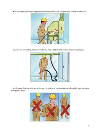 47
• Se você precisar limpar peças com ar comprimido, use sempre uma cabine de exaustão.
Quando for necessário, re a poeira de sua roupa de trabalho usando bocal de aspiração.
Você nunca deve sacudir seu uniforme ou u lizar ar comprimido para limpá-lo, pois isto espa-
lhará poeira no ar.
 