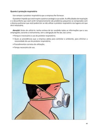 49
Quanto à proteção respiratória
Use sempre o protetor respiratório que a empresa lhe fornecer.
Oprotetorimpedequevocêrespireapoeiraeprotegeasuasaúde.Asdiﬁculdadesderespiração
e o desconforto que você sen r temporariamente são problemas pequenos se comparados com
a doença pulmonar que você poderá ter se não u lizar o protetor respiratório nos lugares em que
ele é necessário.
Atenção! Antes de u lizá-lo, tenha certeza de ter recebido todas as informações que o seu
empregador, durante o treinamento, tem a obrigação de lhe dar, tais como:
• Porque é necessário o uso do protetor respiratório;
• Quais as providências que a empresa adota para controlar o ambiente, para eliminar a
necessidade do uso do protetor respiratório;
• Procedimentos corretos de u lização;
• Tempo necessário de uso.
 