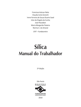 Francisco Kulcsar Neto
Claudia Carla Gronchi
Irene Ferreira de Souza Duarte Saad
Irlon de Ângelo da Cunha
José Possebon
Maria Margarida Teixeira
Norma C. do Amaral
CHT – Fundacentro
M I N I S T É R I O
DO TRABALHO E EMPREGO
FUNDACENTRO
FUNDAÇÃO JORGE DUPRAT FIGUEIREDO
DE SEGURANÇA E MEDICINA DO TRABALHO
2010
São Paulo
Sílica
Manual do Trabalhador
2ª Edição
 