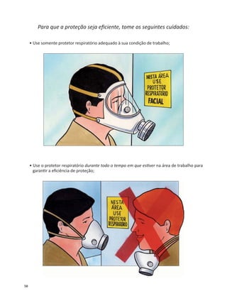 50
Para que a proteção seja eﬁciente, tome os seguintes cuidados:
• Use somente protetor respiratório adequado à sua condição de trabalho;
• Use o protetor respiratório durante todo o tempo em que es ver na área de trabalho para
garan r a eﬁciência de proteção;
 