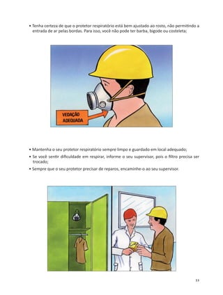 51
• Tenha certeza de que o protetor respiratório está bem ajustado ao rosto, não permi ndo a
entrada de ar pelas bordas. Para isso, você não pode ter barba, bigode ou costeleta;
• Mantenha o seu protetor respiratório sempre limpo e guardado em local adequado;
• Se você sen r diﬁculdade em respirar, informe o seu supervisor, pois o ﬁltro precisa ser
trocado;
• Sempre que o seu protetor precisar de reparos, encaminhe-o ao seu supervisor.
 