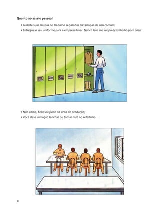52
Quanto ao asseio pessoal
• Guarde suas roupas de trabalho separadas das roupas de uso comum;
• Entregue o seu uniforme para a empresa lavar. Nunca leve sua roupa de trabalho para casa;
• Não coma, beba ou fume na área de produção;
• Você deve almoçar, lanchar ou tomar café no refeitório.
 