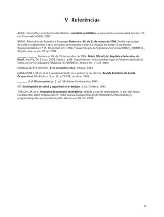 57
V Referências
ACGIH. Commi ee on Industrial Ven la on. Industrial ven la on: a manual of recommended prac ce. 25
ed. Cincinna : ACGIH, 2006.
BRASIL. Ministério do Trabalho e Emprego. Portaria n. 43, de 11 de março de 2008. Proíbe o processo
de corte e acabamento a seco de rochas ornamentais e altera a redação do anexo 12 da Norma
Regulamentadora n.º 15. Disponível em: <h p://www.mte.gov.br/legislacao/portarias/2008/p_20080311_
43.pdf>. Acesso em: 01 set 2009.
______. ______. Portaria n. 99, de 19 de outubro de 2004. Diário Oﬁcial [da] República Federa va do
Brasil, Brasília, DF, 21 out. 2004. Seção 1, p.68. Disponível em: <h p://www.in.gov.br/imprensa/visualiza/
index.jsp?jornal=1&pagina=68&data=21/10/2004>. Acesso em: 01 set. 2009.
CANADA SAFETY COUNCIL. Free crystalline silica. O awa: 1983.
GANA SOTO, J. M. O. et al. Levantamento do risco potencial de silicose. Revista Brasileira de Saúde
Ocupacional, São Paulo, v. 9, n. 33, p.71-108, jan./mar. 1981.
______. et al. Riscos químicos. 2. ed. São Paulo: Fundacentro, 1985.
OIT. Enciclopedia de salud y seguridad en el trabajo. 3. ed. Ginebra, 1983.
TORLONI, M. et al. Programa de proteção respiratória: seleção e uso de respiradores. 3. ed. São Paulo:
Fundacentro, 2002. Disponível em: <h p://www.fundacentro.gov.br/ARQUIVOS/PUBLICACAO/l/
programadeprotecaorespiratoria.pdf>. Acesso em: 02 set. 2009.
 