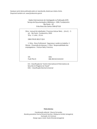 Qualquer parte desta publicação pode ser reproduzida, desde que citada a fonte.
Disponível também em: www.fundacentro.gov.br
Ficha técnica
Coordenação editorial: Glaucia Fernandes
Revisão grama cal: Karina Penariol Sanches • Walquiria Schafer (estagiária)
Ilustração: Art Contrast
Design capa e miolo: Gisele Almeida (estagiária)
Dados Internacionais de Catalogação na Publicação (CIP)
Serviço de Documentação e Biblioteca – SDB / Fundacentro
São Paulo – SP
Erika Alves dos Santos CRB-8/7110
1234567
1234567Sílica : manual do trabalhador / Francisco Kulcsar Neto ... [et al.]. - 2.1234567
1234567890ed. - São Paulo : Fundacentro, 2010.
123456789059 p. : il. color ; 23 cm.
1234567890ISBN 978-85-98117-50-8
12345678901. Sílica - Risco Proﬁssional - Segurança e saúde no trabalho. 2.
1234567Silicose - Prevenção de doenças. 3. Sílica - Responsabilidade dos
1234567empregadores. I. Kulcsar Neto, Francisco.
CIS
Fusb Yhai A
CDU
666.363:613.6:614.8
CIS – Classiﬁcação do “Centre Interna onal d’Informa ons de
Sécurité et d’Hygiene du Travail”
CDU – Classiﬁcação Decimal Universal
 