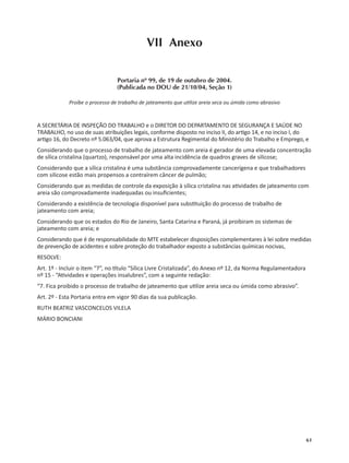 61
VII Anexo
Portaria nº 99, de 19 de outubro de 2004.
(Publicada no DOU de 21/10/04, Seção 1)
Proíbe o processo de trabalho de jateamento que u lize areia seca ou úmida como abrasivo
A SECRETÁRIA DE INSPEÇÃO DO TRABALHO e o DIRETOR DO DEPARTAMENTO DE SEGURANÇA E SAÚDE NO
TRABALHO, no uso de suas atribuições legais, conforme disposto no inciso II, do ar go 14, e no inciso I, do
ar go 16, do Decreto nº 5.063/04, que aprova a Estrutura Regimental do Ministério do Trabalho e Emprego, e
Considerando que o processo de trabalho de jateamento com areia é gerador de uma elevada concentração
de sílica cristalina (quartzo), responsável por uma alta incidência de quadros graves de silicose;
Considerando que a sílica cristalina é uma substância comprovadamente cancerígena e que trabalhadores
com silicose estão mais propensos a contraírem câncer de pulmão;
Considerando que as medidas de controle da exposição à sílica cristalina nas a vidades de jateamento com
areia são comprovadamente inadequadas ou insuﬁcientes;
Considerando a existência de tecnologia disponível para subs tuição do processo de trabalho de
jateamento com areia;
Considerando que os estados do Rio de Janeiro, Santa Catarina e Paraná, já proibiram os sistemas de
jateamento com areia; e
Considerando que é de responsabilidade do MTE estabelecer disposições complementares à lei sobre medidas
de prevenção de acidentes e sobre proteção do trabalhador exposto a substâncias químicas nocivas,
RESOLVE:
Art. 1º - Incluir o item “7”, no tulo “Sílica Livre Cristalizada”, do Anexo nº 12, da Norma Regulamentadora
nº 15 - “A vidades e operações insalubres”, com a seguinte redação:
“7. Fica proibido o processo de trabalho de jateamento que u lize areia seca ou úmida como abrasivo”.
Art. 2º - Esta Portaria entra em vigor 90 dias da sua publicação.
RUTH BEATRIZ VASCONCELOS VILELA
MÁRIO BONCIANI
 