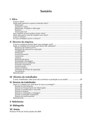 Sumário
I Sílica
O que é sílica? .....................................................................................................................09
Onde pode aparecer a poeira contendo sílica?...................................................................10
Mineração........................................................................................................................10
Cerâmica e vidro.............................................................................................................. 11
Metalurgia, fundição e siderurgia....................................................................................12
Química ...........................................................................................................................13
Construção civil ...............................................................................................................14
Que matérias-primas podem conter sílica? ........................................................................14
Você sabe qual o risco do trabalho com sílica?...................................................................14
O que é silicose?..................................................................................................................15
Em que condições ocorre a silicose?...................................................................................15
II Deveres da empresa
O que as empresas devem fazer para proteger você? ........................................................17
Quais as medidas de controle que devem der adotadas? ..................................................17
Mudança de matéria-prima.............................................................................................18
Mudança de processo ou operação.................................................................................19
Umidiﬁcação....................................................................................................................20
Ven lação........................................................................................................................ 22
Enclausuramento.............................................................................................................24
Isolamento.......................................................................................................................25
Limpeza............................................................................................................................26
Manutenção geral............................................................................................................28
Sinalização e rotulagem...................................................................................................29
Monitoramento ambiental..............................................................................................30
Proteção respiratória.......................................................................................................31
Asseio pessoal .................................................................................................................33
Exames médicos ..............................................................................................................34
Limitação de tempo de exposição ...................................................................................34
Treinamento ....................................................................................................................35
Relembrando.......................................................................................................................36
III Direitos do trabalhador
E você, trabalhador, sabe quais são os direitos na proteção à sua saúde?.........................39
IV Deveres do trabalhador
Quais os cuidados que você deve ter para se proteger?.....................................................40
Quanto ao treinamento...................................................................................................40
Quanto ao fornecimento de informações .......................................................................41
Quanto à umidiﬁcação e exaustão...................................................................................42
Quanto à limpeza.............................................................................................................43
Quanto à sinalização e rotulagem ...................................................................................46
Quanto à proteção respiratória .......................................................................................47
Quanto ao asseio pessoal................................................................................................50
Relembrando.......................................................................................................................51
V Referências
VI Bibliograﬁa
VII Anexo
Portaria nº 99, de 19 de outubro de 2004
 