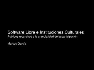 Software Libre e Instituciones Culturales
Publicos recursivos y la granularidad de la participación
Marcos García
 
