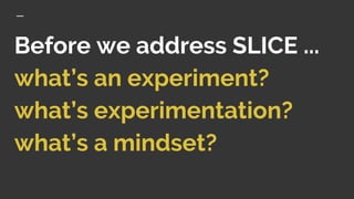 Before we address SLICE ...
what’s an experiment?
what’s experimentation?
what’s a mindset?
 