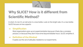 Why SLICE? How is it different from
Scientific Method?
In short, it’s not. It’s an old wine in a new bottle. Look on the bright side, it’s a new bottle.
SLICE focuses on two aspects:
➔ Simplification
Most organisations give up on experimentation because it feels like a complex
process; or because they don’t have time beyond billable hours. SLICE simplifies it.
➔ Definition of the Mindset
It spells out the set of attitudes needed to run experiments.
 
