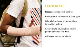 Learn to Fail.
Not just learning from failures
Replicate the results over & over again
When failure is not an option, then
innovation suffers
Create a safe environment where
people can do unsafe work
Add room to tolerance limits
Source: pexels.com
 