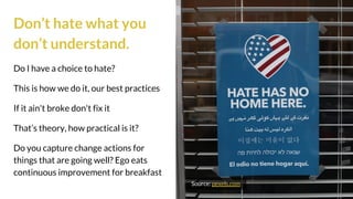 Don’t hate what you
don’t understand.
Do I have a choice to hate?
This is how we do it, our best practices
If it ain't broke don't fix it
That’s theory, how practical is it?
Do you capture change actions for
things that are going well? Ego eats
continuous improvement for breakfast
Source: pexels.com
 