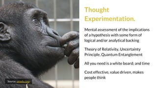 Thought
Experimentation.
Mental assessment of the implications
of a hypothesis with some form of
logical and/or analytical backing
Theory of Relativity, Uncertainty
Principle, Quantum Entanglement
All you need is a white board; and time
Cost effective, value driven, makes
people think
Source: pexels.com
 
