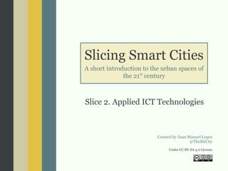 Slicing Smart Cities
A short introduction to the urban spaces of
the 21st
century
Slice 2. Applied ICT Technologies
Created by Joan Manuel Lopez
@TheBitCity
Under CC BY-SA 4.0 License
 