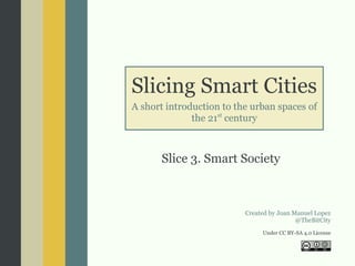 Slicing Smart Cities
A short introduction to the urban spaces of
the 21st
century
Slice 3. Smart Society
Created by Joan Manuel Lopez
@TheBitCity
Under CC BY-SA 4.0 License
 