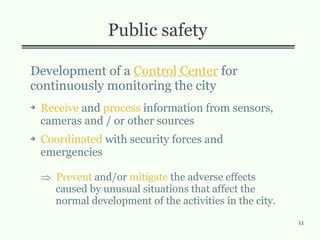 11
Public safety
Development of a Control Center for
continuously monitoring the city
➔ Receive and process information from sensors,
cameras and / or other sources
➔ Coordinated with security forces and
emergencies
 Prevent and/or mitigate the adverse effects
caused by unusual situations that affect the
normal development of the activities in the city.
 