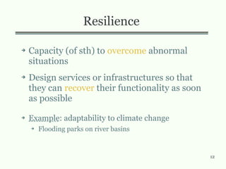 12
Resilience
➔ Capacity (of sth) to overcome abnormal
situations
➔ Design services or infrastructures so that
they can recover their functionality as soon
as possible
➔ Example: adaptability to climate change
➔ Flooding parks on river basins
 