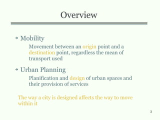 3
Overview
➔ Mobility
Movement between an origin point and a
destination point, regardless the mean of
transport used
➔ Urban Planning
Planification and design of urban spaces and
their provision of services
The way a city is designed affects the way to move
within it
 