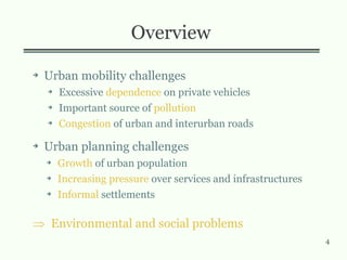 4
Overview
➔ Urban mobility challenges
➔ Excessive dependence on private vehicles
➔ Important source of pollution
➔ Congestion of urban and interurban roads
➔ Urban planning challenges
➔ Growth of urban population
➔ Increasing pressure over services and infrastructures
➔ Informal settlements
 Environmental and social problems
 