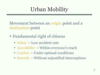 5
Urban Mobility
Movement between an origin point and a
destination point
➔ Fundamental right of citizens
➔ Safety Low accident rate→
➔ Accesibility Within everyone's reach→
➔ Confort Under optimal conditions→
➔ Smooth Without unjustified interruptions→
 