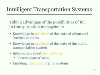 7
Intelligent Transportation Systems
Taking advantage of the possibilities of ICT
in transportation management
➔ Knowledge in real-time of the state of urban and
interurban roads
➔ Knowledge in real-time of the state of the public
transportation system
➔ Information about optimal ways
➔ "Journey planner" tools
➔ Enabling integrated pricing systems
 