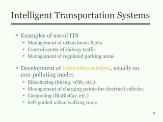 8
Intelligent Transportation Systems
➔ Examples of use of ITS
➔ Management of urban buses fleets
➔ Control center of railway traffic
➔ Management of regulated parking areas
➔ Development of innovative services, usually on
non-polluting modes
➔ Bikesharing (bicing, vélib, etc.)
➔ Management of charging points for electrical vehicles
➔ Carpooling (BlaBlaCar, etc.)
➔ Self-guided urban walking tours
 