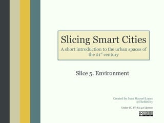 Slicing Smart Cities
A short introduction to the urban spaces of
the 21st
century
Slice 5. Environment
Created by Joan Manuel Lopez
@TheBitCity
Under CC BY-SA 4.0 License
 