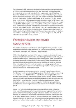 Since the early 2000s, when financial inclusion became a priority for the Government 
of the time1 some significant achievements have been made in increasing access 
to transactional banking and, to a more limited degree, other financial products. In 
December 2004 the Government agreed a shared goal with the banking industry of 
halving the number of adults in the UK who were living in households without a bank 
account. The Financial Inclusion Taskforce was set up in February 2005 to, among 
other things, monitor progress towards the shared goal and report to HM Treasury and 
the banking industry on whether the goal had been achieved. The baseline for the goal 
was the 2002 - 03 Family Resources Survey (FRS), which reported 2.8 million adults 
living in 1.8 million households without access to a bank account (defined as a current 
account, basic bank account or saving account). By 2007/08, FRS data indicated that 
the shared goal had been met, with the number of unbanked adults having fallen to 
0.89m people, living in 0. 69m households.2 Research commissioned by the Taskforce 
showed that 1.1 million people had been moved into banking, almost 600, 000 of 
whom had incomes in the lowest quintile.3 
Financial inclusion and private 
sector tenants 
Despite this notable achievement, access to banking for financially excluded private 
sector tenants remained highly problematic, as a result of circumstances, risk factors 
and barriers which were, until this project, largely unknown. 
While vulnerable private tenants are likely to share many characteristics with social 
tenants, unlike their counterparts in the social housing sector they have, to date, been 
largely ignored in financial inclusion initiatives. This is primarily due to the additional 
challenges associated with identifying and reaching vulnerable private tenants, as 
a group. Social tenants have, historically, been an easier target audience for policy 
interventions than vulnerable private tenants, who are more geographically and 
demographically dispersed and who lack both an organised and socially responsible 
landlord infrastructure and a collective voice. 
Logistic regression analysis conducted by the Personal Finance Research Centre,4 
found being a private tenant to be a bigger predictor of the likelihood of an adult living 
in an unbanked household than being a social tenant, increasing the odds more 
than five times (compared with owner occupiers) to social tenants’ three to four times 
higher odds (See Appendix 1 ). Only having a very low income and being economically 
inactive had a similar degree of influence. The statistical significance of private 
tenancy in predicting banking exclusion suggested that this group may be facing 
specific barriers to achieving financial inclusion in comparison with other excluded 
groups. 
Further , the well recognised importance of banking exclusion as an indicator of 
wider financial exclusion, observed in previous research,5 suggested that vulnerable 
private sector tenants were highly likely to lack access to other products, as well as 
banking. We knew already, for example, that private tenants faced specific difficulties 
in accessing home contents insurance,6 and that this was an area that the Financial 
Inclusion Taskforce considered to be under-examined during its lifespan. As a result, 
private tenants have, effectively, been excluded from the benefits of financial inclusion. 
Helping private tenants achieve financial inclusion 3 
 