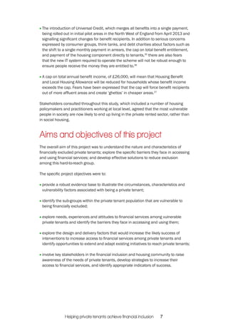 The introduction of Universal Credit, which merges all benefits into a single payment, 
being rolled out in initial pilot areas in the North West of England from April 2013 and 
signalling significant changes for benefit recipients. In addition to serious concerns 
expressed by consumer groups, think tanks, and debt charities about factors such as 
the shift to a single monthly payment in arrears, the cap on total benefit entitlement, 
and payment of the housing component directly to tenants,35 there are also fears 
that the new IT system required to operate the scheme will not be robust enough to 
ensure people receive the money they are entitled to.36 
A cap on total annual benefit income, of £26,000, will mean that Housing Benefit 
and Local Housing Allowance will be reduced for households whose benefit income 
exceeds the cap. Fears have been expressed that the cap will force benefit recipients 
out of more affluent areas and create ‘ghettos’ in cheaper areas.37 
Stakeholders consulted throughout this study, which included a number of housing 
policymakers and practitioners working at local level, agreed that the most vulnerable 
people in society are now likely to end up living in the private rented sector, rather than 
in social housing. 
Aims and objectives of this project 
The overall aim of this project was to understand the nature and characteristics of 
financially excluded private tenants; explore the specific barriers they face in accessing 
and using financial services; and develop effective solutions to reduce exclusion 
among this hard-to-reach group. 
The specific project objectives were to: 
provide a robust evidence base to illustrate the circumstances, characteristics and 
vulnerability factors associated with being a private tenant; 
identify the sub-groups within the private tenant population that are vulnerable to 
being financially excluded; 
explore needs, experiences and attitudes to financial services among vulnerable 
private tenants and identify the barriers they face in accessing and using them; 
explore the design and delivery factors that would increase the likely success of 
interventions to increase access to financial services among private tenants and 
identify opportunities to extend and adapt existing initiatives to reach private tenants; 
involve key stakeholders in the financial inclusion and housing community to raise 
awareness of the needs of private tenants, develop strategies to increase their 
access to financial services, and identify appropriate indicators of success. 
Helping private tenants achieve financial inclusion 7 
 