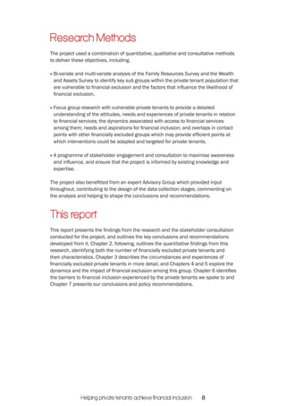 Research Methods 
The project used a combination of quantitative, qualitative and consultative methods 
to deliver these objectives, including. 
Bi-variate and multi-variate analysis of the Family Resources Survey and the Wealth 
and Assets Survey to identify key sub groups within the private tenant population that 
are vulnerable to financial exclusion and the factors that influence the likelihood of 
financial exclusion. 
Focus group research with vulnerable private tenants to provide a detailed 
understanding of the attitudes, needs and experiences of private tenants in relation 
to financial services; the dynamics associated with access to financial services 
among them; needs and aspirations for financial inclusion; and overlaps in contact 
points with other financially excluded groups which may provide efficient points at 
which interventions could be adapted and targeted for private tenants. 
A programme of stakeholder engagement and consultation to maximise awareness 
and influence, and ensure that the project is informed by existing knowledge and 
expertise. 
The project also benefitted from an expert Advisory Group which provided input 
throughout, contributing to the design of the data collection stages, commenting on 
the analysis and helping to shape the conclusions and recommendations. 
This report 
This report presents the findings from the research and the stakeholder consultation 
conducted for the project, and outlines the key conclusions and recommendations 
developed from it. Chapter 2, following, outlines the quantitative findings from this 
research, identifying both the number of financially excluded private tenants and 
their characteristics. Chapter 3 describes the circumstances and experiences of 
financially excluded private tenants in more detail, and Chapters 4 and 5 explore the 
dynamics and the impact of financial exclusion among this group. Chapter 6 identifies 
the barriers to financial inclusion experienced by the private tenants we spoke to and 
Chapter 7 presents our conclusions and policy recommendations. 
Helping private tenants achieve financial inclusion 8 
 