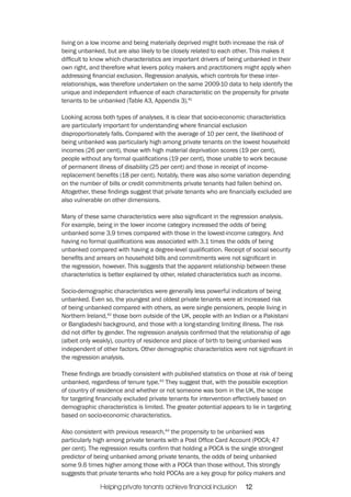 living on a low income and being materially deprived might both increase the risk of 
being unbanked, but are also likely to be closely related to each other. This makes it 
difficult to know which characteristics are important drivers of being unbanked in their 
own right, and therefore what levers policy makers and practitioners might apply when 
addressing financial exclusion. Regression analysis, which controls for these inter-relationships, 
was therefore undertaken on the same 2009-10 data to help identify the 
unique and independent influence of each characteristic on the propensity for private 
tenants to be unbanked (Table A3, Appendix 3).41 
Looking across both types of analyses, it is clear that socio-economic characteristics 
are particularly important for understanding where financial exclusion 
disproportionately falls. Compared with the average of 10 per cent, the likelihood of 
being unbanked was particularly high among private tenants on the lowest household 
incomes (26 per cent), those with high material deprivation scores (19 per cent), 
people without any formal qualifications (19 per cent), those unable to work because 
of permanent illness of disability (25 per cent) and those in receipt of income-replacement 
benefits (18 per cent). Notably, there was also some variation depending 
on the number of bills or credit commitments private tenants had fallen behind on. 
Altogether, these findings suggest that private tenants who are financially excluded are 
also vulnerable on other dimensions. 
Many of these same characteristics were also significant in the regression analysis. 
For example, being in the lower income category increased the odds of being 
unbanked some 3.9 times compared with those in the lowest-income category. And 
having no formal qualifications was associated with 3.1 times the odds of being 
unbanked compared with having a degree-level qualification. Receipt of social security 
benefits and arrears on household bills and commitments were not significant in 
the regression, however. This suggests that the apparent relationship between these 
characteristics is better explained by other, related characteristics such as income. 
Socio-demographic characteristics were generally less powerful indicators of being 
unbanked. Even so, the youngest and oldest private tenants were at increased risk 
of being unbanked compared with others, as were single pensioners, people living in 
Northern Ireland,42 those born outside of the UK, people with an Indian or a Pakistani 
or Bangladeshi background, and those with a long-standing limiting illness. The risk 
did not differ by gender. The regression analysis confirmed that the relationship of age 
(albeit only weakly), country of residence and place of birth to being unbanked was 
independent of other factors. Other demographic characteristics were not significant in 
the regression analysis. 
These findings are broadly consistent with published statistics on those at risk of being 
unbanked, regardless of tenure type.43 They suggest that, with the possible exception 
of country of residence and whether or not someone was born in the UK, the scope 
for targeting financially excluded private tenants for intervention effectively based on 
demographic characteristics is limited. The greater potential appears to lie in targeting 
based on socio-economic characteristics. 
Also consistent with previous research,44 the propensity to be unbanked was 
particularly high among private tenants with a Post Office Card Account (POCA; 47 
per cent). The regression results confirm that holding a POCA is the single strongest 
predictor of being unbanked among private tenants, the odds of being unbanked 
some 9.6 times higher among those with a POCA than those without. This strongly 
suggests that private tenants who hold POCAs are a key group for policy makers and 
Helping private tenants achieve financial inclusion 12 
 