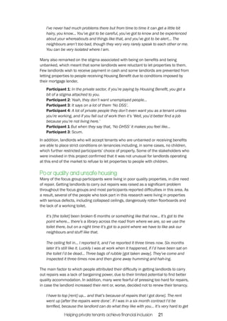 I’ve never had much problems there but from time to time it can get a little bit 
hairy, you know... You’ve got to be careful, you’ve got to know and be experienced 
about your whereabouts and things like that, and you’ve got to be alert... The 
neighbours aren’t too bad, though they very very rarely speak to each other or me. 
You can be very isolated where I am. 
Many also remarked on the stigma associated with being on benefits and being 
unbanked, which meant that some landlords were reluctant to let properties to them. 
Few landlords wish to receive payment in cash and some landlords are prevented from 
letting properties to people receiving Housing Benefit due to conditions imposed by 
their mortgage lender. 
Participant 1: In the private sector, if you’re paying by Housing Benefit, you get a 
bit of a stigma attached to you. 
Participant 2: Yeah, they don’t want unemployed people... 
Participant 3: It says on a lot of them ‘No DSS’. 
Participant 4: A lot of private people they don’t even want you as a tenant unless 
you’re working, and if you fall out of work then it’s ‘Well, you’d better find a job 
because you’re not living here.’ 
Participant 1 But when they say that, ‘No DHSS’ it makes you feel like... 
Participant 3: Scum. 
In addition, landlords who will accept tenants who are unbanked or receiving benefits 
are able to place strict conditions on tenancies including, in some cases, no children, 
which further restricted participants’ choice of property. Some of the stakeholders who 
were involved in this project confirmed that it was not unusual for landlords operating 
at this end of the market to refuse to let properties to people with children. 
Poor quality and unsafe housing 
Many of the focus group participants were living in poor quality properties, in dire need 
of repair. Getting landlords to carry out repairs was raised as a significant problem 
throughout the focus groups and most participants reported difficulties in this area. As 
a result, several of the people who took part in this research were living in properties 
with serious defects, including collapsed ceilings, dangerously rotten floorboards and 
the lack of a working toilet. 
It’s [the toilet] been broken 6 months or something like that now... It’s got to the 
point where... there’s a library across the road from where we are, so we use the 
toilet there, but on a night time it’s got to a point where we have to like ask our 
neighbours and stuff like that. 
The ceiling fell in... I reported it, and I’ve reported it three times now. Six months 
later it’s still like it. Luckily I was at work when it happened, if I’d have been sat on 
the toilet I’d be dead... Three bags of rubble [got taken away]. They’ve come and 
inspected it three times now and then gone away humming and hah-ing. 
The main factor to which people attributed their difficulty in getting landlords to carry 
out repairs was a lack of bargaining power, due to their limited potential to find better 
quality accommodation. In addition, many were fearful of pressing too hard for repairs, 
in case the landlord increased their rent or, worse, decided not to renew their tenancy. 
I have to top [rent] up... and that’s because of repairs that I got done]. The rent 
went up [after the repairs were done’. If I was in a six month contract I’d be 
terrified, because the landlord can do what they like with you... It’s very hard to get 
Helping private tenants achieve financial inclusion 21 
 