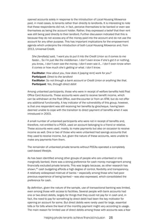 opened accounts solely in response to the introduction of Local Housing Allowance 
paid, in most cases, to tenants rather than directly to landlords. It is interesting to note 
that these respondents did not, in fact, perceive themselves to be banked or even see 
themselves as being the account holder. Rather, they expressed a belief that their rent 
was still being paid directly to their landlord. Further discussion indicated that this is 
because they do not access any of the money paid into the account and do not use the 
account for any other purpose. This has important implications for the empowerment 
agenda which underpins the introduction of both Local Housing Allowance and, from 
2013, Universal Credit. 
She [landlady] said, ‘I want you to put it into the Credit Union so it comes to me 
faster... So I’m just like the middleman. I don’t even know if she’s got it or nothing, 
you know,. I don’t even see the money. I don’t even see it... I don’t even know when 
it comes or how much she’s getting or what. I don’t know. 
Facilitator: How about you, how does it [paying rent] work for you? 
Participant: Direct to the landlord 
Facilitator: So not through a bank account or Credit Union or anything like that. 
Participant: Yes, through direct debit 
Among unbanked participants, those who were in receipt of welfare benefits held Post 
Office Card Accounts. These accounts were used to receive benefit income, which 
can be withdrawn at the Post Office, over-the-counter or from an ATM, but do not offer 
any additional functionality. A key indicator of the vulnerability of this group, however, 
is that one respondent was still receiving her benefits by girocheque, having been 
deemed unable to cope with the transition to direct payment of benefits when it was 
introduced in 2003. 
A small number of unbanked participants who were not in receipt of benefits and, 
therefore, not entitled to a POCA, used an account belonging to a friend or relative. 
These accounts were used, mostly, to make payments but also on occasion to receive 
income as well. One or two of those who were unbanked had savings accounts that 
they used to receive income, but, given the nature of these accounts, were unable to 
make any payments from them. 
The remainder of unbanked private tenants without POCAs operated a completely 
cash-based lifestyle. 
As has been identified among other groups of people who are unbanked or only 
marginally banked, there was a strong preference for cash money management among 
financially excluded private tenants. This was largely because, as other research has 
shown,46 cash budgeting affords a high degree of control, flexibility and transparency. 
A relatively widespread mistrust of banks – especially among those who had poor 
previous experience of being banked – was also expressed, which consolidated the 
preference for cash. 
By definition, given the nature of the sample, use of transactional banking was limited, 
even among those with access to facilities. Several people with bank accounts had 
one or two direct debits, largely for things that they could not pay for in cash and, in 
fact, the need to pay for something by direct debit had been the key motivator for 
opening an account for some. But direct debits were rarely used for large, essential 
bills or for bills where the level of the monthly payment might vary according to usage. 
The main reason for limited use of direct debits among those with accounts was a fear 
Helping private tenants achieve financial inclusion 25 
 