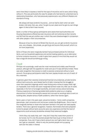were more likely to express a need for this type of insurance and to worry about being 
without it. This was particularly the case for people who had become unbanked due to 
relationship breakdown, who had previously experienced a very different lifestyle and 
standard of living. 
We always did have contents insurance... and we had to claim when we were 
broken into twice. But, yes, when I’ve got my own place and I’ve got my own things 
again I’d like to feel it was insured. 
Quite a number of focus group participants were aware that local authorities and 
Housing Associations offered low-cost insurance with rent schemes to their tenants 
and felt that this was yet another way in which they were disadvantaged in comparison 
with other people in their circumstances. 
Because of you’re a tenant of Bristol City Council, you can get contents insurance 
very, very cheaply... But private, you got to go and source that yourself, which is a 
lot more [expensive]. 
Some of those who were marginally banked had purchased policies for individual 
items, such as household appliances and central heating systems, as an alternative 
to home contents insurance, in order to give them peace of mind that they would not 
face a large bill should something go wrong. 
Credit 
Perhaps not surprisingly, credit was the most mentioned and widely used financial 
product, although both the appetite for credit and use of it was still fairly limited. There 
was wide recognition that access to credit is severely constrained without a bank 
account. Focus group participants noted that even payday lenders are out of reach of 
the unbanked. 
In general, given their severely constrained financial circumstances, private tenants 
without bank accounts, were deeply fearful of debt, knowing that the struggle to 
cover their essential outgoings would make finding extra money to repay credit nigh 
on impossible. Even those who were marginally banked made very little use of credit, 
especially in the form of arranged overdrafts, and were nervous about borrowing. 
Previous experience of borrowing-related debt problems acted as an on-going 
disincentive to further borrowing for several and one said he would go back to work on 
building sites, despite serious health problems, rather than borrow again. 
Some used, or had in the past used, sub-prime lenders – home credit companies, 
pawnshops, cash converters and rent-to-own outlets like Brighthouse . One or two of 
the marginally banked or those who had been banked in the past had used payday 
lenders. There was a general recognition, however, that lenders that were prepared 
to lend to people without bank accounts were very expensive and that the level of 
repayments could seriously de-stabilise already finely balanced budgets. 
I think they only really help, well – they don’t help they make them poorer to 
be honest, but it’s only the poorest people that have to go to those kinds of 
companies. If you don’t have a bank account you can’t get a bank loan, you 
can’t get an overdraft... Which is why the poorest people end up paying 
well over the odds in interest. 
Helping private tenants achieve financial inclusion 30 
 