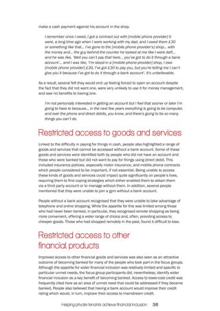 make a cash payment against his account in the shop. 
I remember once I owed, I got a contract out with [mobile phone provider] it 
were, a long time ago when I were working with my dad, and I owed them £30 
or something like that... I’ve gone to the [mobile phone provider’s] shop... with 
the money and... the guy behind the counter he looked at me like I were daft... 
and he was like, ‘Well you can’t pay that here... you’ve got to do it through a bank 
account’... and I was like, ‘I’m stood in a [mobile phone provider] shop, I owe 
[mobile phone provider] £30, I’ve got £30 to pay you, but you’re telling me I can’t 
give you it because I’ve got to do it through a bank account’. It’s unbelievable. 
As a result, several felt they would end up feeling forced to open an account despite 
the fact that they did not want one, were very unlikely to use it for money management, 
and saw no benefits to having one. 
I’m not personally interested in getting an account but I feel that sooner or later I’m 
going to have to because... in the next few years everything is going to be computer, 
and over the phone and direct debits, you know, and there’s going to be so many 
things you can’t do. 
Restricted access to goods and services 
Linked to the difficulty in paying for things in cash, people also highlighted a range of 
goods and services that cannot be accessed without a bank account. Some of these 
goods and services were identified both by people who did not have an account and 
those who were banked but did not want to pay for things using direct debit. This 
included insurance policies, especially motor insurance, and mobile phone contracts 
which people considered to be important, if not essential. Being unable to access 
these kinds of goods and services could impact quite significantly on people’s lives, 
requiring them to find coping strategies which either enabled them to obtain them 
via a third party account or to manage without them. In addition, several people 
mentioned that they were unable to join a gym without a bank account. 
People without a bank account recognised that they were unable to take advantage of 
telephone and online shopping. While the appetite for this was limited among those 
who had never been banked, in particular, they recognised remote shopping as being 
more convenient, offering a wider range of choice and, often, providing access to 
cheaper goods. Those who had shopped remotely in the past, found it difficult to lose. 
Restricted access to other 
financial products 
Improved access to other financial goods and services was also seen as an attractive 
outcome of becoming banked for many of the people who took part in the focus groups. 
Although the appetite for wider financial inclusion was relatively limited and specific to 
particular unmet needs, the focus group participants did, nevertheless, identify wider 
financial inclusion as a key benefit of becoming banked. Access to lower-cost credit was 
frequently cited here as an area of unmet need that could be addressed if they became 
banked. People also believed that having a bank account would improve their credit 
rating which would, in turn, improve their access to mainstream credit. 
Helping private tenants achieve financial inclusion 36 
 
