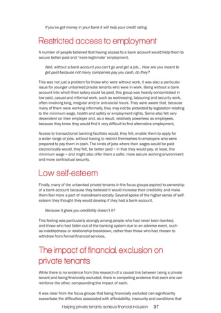 If you’ve got money in your bank it will help your credit rating. 
Restricted access to employment 
A number of people believed that having access to a bank account would help them to 
secure better paid and ‘more legitimate’ employment. 
Well, without a bank account you can’t go and get a job... How are you meant to 
get paid because not many companies pay you cash, do they? 
This was not just a problem for those who were without work, it was also a particular 
issue for younger unbanked private tenants who were in work. Being without a bank 
account into which their salary could be paid, this group was heavily concentrated in 
low-paid, casual and informal work, such as waitressing, labouring and security work, 
often involving long, irregular and/or anti-social hours. They were aware that, because 
many of them were working informally, they may not be protected by legislation relating 
to the minimum wage, health and safety or employment rights. Some also felt very 
dependent on their employer and, as a result, relatively powerless as employees, 
because they knew they would find it very difficult to find alternative employment. 
Access to transactional banking facilities would, they felt, enable them to apply for 
a wider range of jobs, without having to restrict themselves to employers who were 
prepared to pay them in cash. The kinds of jobs where their wages would be paid 
electronically would, they felt, be better paid – in that they would pay, at least, the 
minimum wage – and might also offer them a safer, more secure working environment 
and more contractual security. 
Low self-‐esteem 
Finally, many of the unbanked private tenants in the focus groups aspired to ownership 
of a bank account because they believed it would increase their credibility and make 
them feel more a part of mainstream society. Several spoke of the higher sense of self-esteem 
they thought they would develop if they had a bank account. 
Because it gives you credibility doesn’t it? 
This feeling was particularly strongly among people who had never been banked, 
and those who had fallen out of the banking system due to an adverse event, such 
as indebtedness or relationship breakdown, rather than those who had chosen to 
withdraw from formal financial services. 
The impact of financial exclusion on 
private tenants 
While there is no evidence from this research of a causal link between being a private 
tenant and being financially excluded, there is compelling evidence that each one can 
reinforce the other, compounding the impact of each. 
It was clear from the focus groups that being financially excluded can significantly 
exacerbate the difficulties associated with affordability, insecurity and conditions that 
Helping private tenants achieve financial inclusion 37 
 
