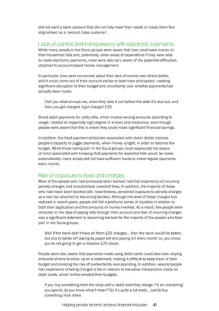 did not want a bank account that did not fully meet their needs or made them feel 
stigmatised as a ‘second class customer’. 
Lack of control and transparency with electronic payments 
While many people in the focus groups were aware that they could save money on 
their household bills and, potentially, other areas of expenditure if they were able 
to make electronic payments, most were also very aware of the potential difficulties 
attached to account-based money management. 
In particular, they were concerned about their lack of control over direct debits, 
which could come out of their account earlier or later than anticipated, creating 
significant disruption to their budget and uncertainty over whether payments had 
actually been made. 
I tell you what annoys me, when they take it out before the date it’s due out, and 
then you get charged. I got charged £35. 
Direct debit payments for utility bills, which involve varying amounts according to 
usage, created an especially high degree of anxiety and resistance, even though 
people were aware that this is where they could make significant financial savings. 
In addition, the fixed payment schedules associated with direct debits reduces 
people’s capacity to juggle payments, when money is tight, in order to balance the 
budget. While those taking part in the focus groups could appreciate the peace 
of mind associated with knowing that payments for essential bills would be made 
automatically, many simply did not have sufficient funds to make regular payments 
every month. 
Risk of exposure to fees and charges 
Most of the people who had previously been banked had had experience of incurring 
penalty charges and unauthorised overdraft fees. In addition, the majority of those 
who had never been banked still, nevertheless, perceived exposure to penalty charges 
as a key risk attached to becoming banked. Although the level of these charges has 
reduced in recent years, people still felt a profound sense of injustice in relation to 
both their application and the amounts of money involved. As a result, few people were 
attracted to the idea of paying bills through their account and fear of incurring charges 
was a significant deterrent to becoming banked for the majority of the people who took 
part in the focus groups. 
Well if the bank didn’t have all them £25 charges... then the bank would be better, 
but you’re better off paying by paper bill and paying £4 every month so, you know, 
you’re not going to get a massive £25 shock. 
People were also aware that payments made using debit cards could also take varying 
amounts of time to show up on a statement, making it difficult to keep track of their 
budget and creating the risk of inadvertently over-spending. In addition, several people 
had experience of being charged a fee in relation to low-value transactions made on 
debit cards, which further eroded their budgets. 
If you buy something from the shop with a debit card they charge 7% on everything 
you spend, do you know what I mean? So it’s quite a lot really... just to buy 
something from there. 
Helping private tenants achieve financial inclusion 41 
 