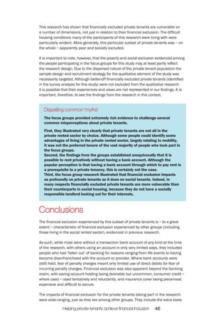 This research has shown that financially excluded private tenants are vulnerable on 
a number of dimensions, not just in relation to their financial exclusion. The difficult 
housing conditions many of the participants of this research were living with were 
particularly evident. More generally, this particular subset of private tenants was – on 
the whole – apparently poor and socially excluded. 
It is important to note, however, that the poverty and social exclusion evidenced among 
the people participating in the focus groups for this study may at least partly reflect 
the research design. Due to the dispersed nature of the private tenant population the 
sample design and recruitment strategy for the qualitative element of the study was 
necessarily targeted. Although better-off financially excluded private tenants (identified 
in the survey analysis for this study) were not excluded from the qualitative research 
it is possible that their experiences and views are not represented in our findings. It is 
important, therefore, to see the findings from the research in this context. 
Dispelling common ‘myths’ 
The focus groups provided extremely rich evidence to challenge several 
common misperceptions about private tenants. 
First, they illustrated very clearly that private tenants are not all in the 
private rented sector by choice. Although some people could identify some 
advantages of living in the private rented sector, largely relating to mobility, 
it was not the preferred tenure of the vast majority of people who took part in 
the focus groups. 
Second, the findings from the groups established unequivocally that it is 
possible to rent privatively without having a bank account. Although the 
popular perception is that having a bank account through which to pay rent is 
a prerequisite to a private tenancy, this is certainly not the case. 
Third, the focus group research illustrated that financial exclusion impacts 
as profoundly on private tenants as it does on social tenants. Indeed, in 
many respects financially excluded private tenants are more vulnerable than 
their counterparts in social housing, because they do not have a socially 
responsible landlord looking out for their interests. 
Conclusions 
The financial exclusion experienced by this subset of private tenants is – to a great 
extent – characteristic of financial exclusion experienced by other groups (including 
those living in the social rented sector), evidenced in previous research. 
As such, while most were without a transaction bank account of any kind at the time 
of the research, with others using an account in only very limited ways, they included 
people who had ‘fallen out’ of banking for reasons ranging from life events to having 
become disenfranchised with the account or provider. Where bank accounts were 
(still) held, fear of penalty charges meant only limited use of direct debits for fear of 
incurring penalty charges. Financial exclusion was also apparent beyond the banking 
realm, with saving account holding being desirable but uncommon, consumer credit – 
where used – used tentatively and reluctantly, and insurance cover being piecemeal, 
expensive and difficult to secure. 
The impacts of financial exclusion for the private tenants taking part in the research 
were wide-ranging, just as they are among other groups. They include the extra costs 
Helping private tenants achieve financial inclusion 46 
 