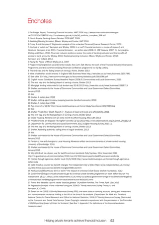 Endnotes 
1 Pre-Budget Report, Promoting Financial Inclusion, HMT 2004 http://webarchive.nationalarchives.gov. 
uk/20100104214853/http://hm-treasury.gov.uk/d/pbr04_profininc_complete_394.pdf 
2 Fourth Annual Banking Report October 2009 HMT, 2009 
3 Realising Banking Inclusion, Ellison, Whyley and Forster, HMT 2010 
4 Finney A and Kempson E Regression analysis of the unbanked Personal Finance Research Centre, 2009 
5 Kept out or opted out? Kempson and Whyley, 1999; In or out? Financial exclusion: a review of research and 
literature, Kempson et al, 2001; Financial Inclusion – an action plan 2008-11, HM Treasury, 2007; On the margins, 
Whyley and Ellison, 2010; Financial inclusion evidence review: the costs of banking exclusion and the benefits of 
access to bank accounts, Whyley, 2010; Realising banking inclusion, Ellison, Whyley and Forster, 2010; 
Kempson and Collard, 2012. 
6 Paying for Peace of Mind, Whyley et al, 1997 
7 Programmes targeted at social tenants include, Now Let’s Talk Money; the work of the Financial Inclusion Champions 
Programme; and the current Increasing Financial Confidence programme run by Big Lottery. 
8 The rent trap and the fading dream of owning a home, Shelter 2013 
9 More private than social tenants in England BBC Business News http://www.bbc.co.uk/news/business-21357841 
10 See table 1 in http://www.communities.gov.uk/documents/statistics/pdf/1851086.pdf 
11 English House Conditions Survey Headline Report 2008/9, Communities and Local Government, 2010 
12 The rent trap and the fading dream of owning a home, Shelter 2013 
13 Mortgage lending rebounded in July lenders say 20/8/2012 http://www.bbc.co.uk/news/business-19316713 
14 Shelter submission to the House of Commons Communities and Local Government Select Committee, 
January 2013 
15 ibid 
16 Shelter, A better deal, 2012 
17 Shelter, Letting agent mystery shopping exercise (landlord scenario), 2012. 
18 Shelter, A better deal, 2012 
19 Two cheers 11/12/12 http://www.insidehousing.co.uk/home/blogs/two-cheers/;6524987.blog 
20 ibid 
21 Shelter Private Rent Watch Report 1 – Analysis of local rent levels and affordability, 2011 
22 The rent trap and the fading dream of owning a home, Shelter 2013 
23 Inside Housing, Renters work an extra month to afford housing, May 13th 2013 
24 Private tenants are trapped into higher fuel bills 13/12/2011 http://www.citizensadvice.org.uk/press_20111213 
25 Department for Communities and Local Government 2012. English Housing Survey 2010-11. 
26 The rent trap and the fading dream of owning a home, Shelter 2013 
27 Shelter, Asserting authority: calling time on rogue landlords, 2013 
28 ibid 
29 Shelter submission to the House of Commons Communities and Local Government Select Committee, 
January 2013 
30 Fenton A, How will changes to Local Housing Allowance affect low-income tenants of private rented housing. 
University of Cambridge, 2010 
31 Shelter submission to the House of Commons Communities and Local Government Select Committee, 
January 2013 
32 Why 2013 will be a boom year for bailiffs and slum landlords Polly Toynbee, 22nd November 2012 
http://m.guardian.co.uk/commentisfree/2012/nov/22/2013-boom-year-for-bailliffs-and-slum-landlords 
33 Homes through agencies a better route 10/6/2008 http://www.insidehousing.co.uk/homes-through-agencies-a-better- 
Helping private tenants achieve financial inclusion 52 
route 
34 Debt threat as council tax benefit changes The Independent 18/1/2013 http://www.independent.co.uk/money/ 
tax/debt-threat-as-council-tax-benefit-changes-8458132.html 
35 Keohane and Shorthouse Sink or Swim? The impact of Universal Credit Social Market Foundation, 2012 
36 Government brings in trouble-shooter to get its Universal Credit benefits programme on track before launch The 
Independent 18/2/13 http://www.independent.co.uk/news/uk/politics/government-brings-in-troubleshooter-to-get-its-universal- 
credit-benefits-programme-on-track-before-launch-8500355.html 
37 Towns fear benefits cap will create ‘seaside ghettos’ of problem families, The Times, April 13th 2013 
38 Regression analysis of the unbanked using the 2006-07 Family resources Survey Finney, A. and 
Kempson, E. (2009) 
39 Based on the 2009-10 Family Resources Survey (FRS), the latest data on banking account, saving and investment 
and home contents insurance holding in the UK at the time of the analysis. [Department for Work and Pensions, 
National Centre for Social Research and Office for National Statistics; 2006/07 Family Resources Survey. Distributed 
by the Economic and Social Data Service. Crown Copyright material is reproduced with the permission of the Controller 
of HMSO and the Queen’s Printer for Scotland.] See Box 1, Appendix 2 for definitions of the financial exclusion 
measures used. 
 