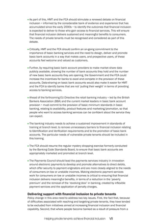 As part of this, HMT and the FCA should stimulate a renewed debate on financial 
inclusion – informed by the considerable bank of evidence and experience that has 
accumulated since the early 2000s – to identify the outcomes that financial inclusion 
is expected to deliver to those who gain access to financial services. This will ensure 
that financial inclusion delivers sustained and meaningful benefits to consumers. 
The needs of private tenants must be recognised and considered as part of this 
debate. 
Critically, HMT and the FCA should confirm an on-going commitment to the 
importance of basic banking services and the need to design, deliver and promote 
basic bank accounts in a way that makes users, and prospective users, of these 
accounts feel welcome and valued as customers. 
Further, by requiring basic bank account providers to make market share data 
publicly available, showing the number of bank accounts they hold and the number 
of new basic bank accounts they are opening, the Government and the FCA could 
increase the incentives for banks to excel and compete in the provision of these 
accounts. Data-sharing on basic bank accounts would also make it easier for HMT 
and the FCA to identify banks that are not ‘pulling their weight’ in terms of providing 
access to banking services. 
Ahead of the forthcoming EU Directive the retail banking industry – led by the British 
Bankers Association (BBA) and the current market leaders in basic bank account 
provision – must commit to the provision of basic minimum standards in basic 
banking, relating to availability, product features and marketing/promotion, so that 
people who want to access banking services can be confident about the service they 
can expect. 
The banking industry needs to achieve a sustained improvement in standards of 
training at branch level, to remove unnecessary barriers to financial inclusion relating 
to Identification and Verification requirements and to the promotion of basic bank 
accounts. The particular needs of vulnerable private tenants should be included in 
this training. 
The FCA should resume the regular mystery shopping exercise formerly conducted 
by the Banking Code Standards Board, to ensure that basic bank accounts are 
appropriately marketed and promoted at branch level. 
The Payments Council should lead the payments services industry in innovation 
around electronic payments to develop and promote alternatives to direct debits, 
which offer security to payment originators and are more closely aligned to the needs 
of consumers on low or unstable incomes. Making electronic payment services 
work for consumers on low or unstable incomes is critical to ensuring that financial 
inclusion delivers meaningful benefits, in terms of a reduction in the ‘poverty 
premium’ and the removal of the ‘revolving door’ in banking, created by inflexible 
payment services and the application of penalty charges. 
Delivering support with financial inclusion to private tenants 
Policy change in this area need to address two key issues. First, the fact that, because 
of difficulties associated with reaching and targeting private tenants, they have tended 
to be excluded from initiatives aimed at increasing financial inclusion and financial 
capability. Second, that where people become banked as a result of pressure from a 
Helping private tenants achieve financial inclusion VII 
 
