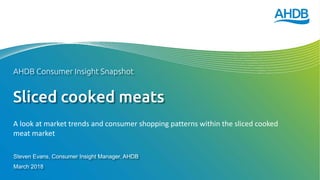 Sliced cooked meats
Steven Evans, Consumer Insight Manager, AHDB
March 2018
AHDB Consumer Insight Snapshot
A look at market trends and consumer shopping patterns within the sliced cooked
meat market
 