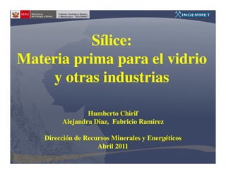 Sílice:
Materia prima para el vidrio
    y otras industrias

                 Humberto Chirif
         Alejandra Diaz, Fabricio Ramirez

    Dirección de Recursos Minerales y Energéticos
                     Abril 2011
 