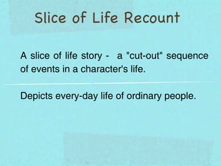 Slice of Life Recount

A slice of life story - a "cut-out" sequence
of events in a character's life.

Depicts every-day life of ordinary people.
 